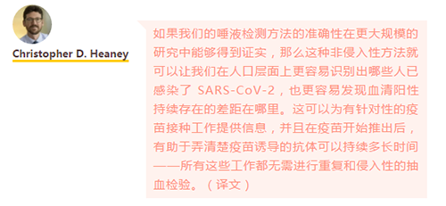 如果我们的唾液检测方法的准确性在更大规模的研究中能够得到证实，那么这种非侵入性方法就可以让我们在人口层面上更容易识别出哪些人已感染了 SARS-CoV-2，也更容易发现血清阳性持续存在的差距在哪里。